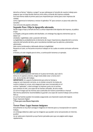 derecha se llaman “objetos a sangre” ya que sobrepasan el tamaño de nuestro trabajo para
asegurar que no haya bordes blancos entre ellos y el borde del impreso acabado.
Con esto hemos dado el primer paso (uno importante por cierto) para crear impresos de
calidad,
como sugerencia le invitamos a revisar el apéndice “A” para conocer un poco más sobre los
tamaños
mas comunes de papeles utilizados.
Segundo Paso: Elija la tipografía adecuada.
Desde luego el tipo y tamaño de letra a utilizar dependerá del objetivo del impreso, el público
al que
va dirigido y del gusto estético del diseñador, sin embargo hay algunos elementos que no
deben ser
olvidados: Legibilidad, color y posición del texto.
La legibilidad es probablemente el elemento de mayor importancia y depende de la correcta
selección del tamaño de letra, pero recordemos también que los adornos y elementos
adicionales,
tales como sombreados y delineado afectan la legibilidad.
Respecto al color, es frecuente encontrar trabajos en los cuales no existe contraste suficiente
entre
el fondo y el color elegido para la letra, a continuación tenemos un ejemplo.




Por último está la posición del texto en la pieza terminada, aquí vale lo
dicho en el capítulo anterior, ningún texto debe estar a menos de 3
mm. de los bordes del trabajo.
IMPORTANTE: Un aspecto fundamental para ahorrar tiempo y
asegurar una impresión correcta, es no olvidar convertir los textos de
nuestro trabajo en curvas, esto asegurará que sean incorporados en el
archivo “aplanado”, o bien entregar al impresor junto con el archivo
que contiene el arte, una copia de las fuentes utilizadas, de otro modo
se corre el riesgo que las mismas sean sustituidas de manera automática o manual.
Otra forma (altamente recomendable) es guardar una copia de nuestro trabajo como archivo
PDF en
el cual las fuentes quedan incrustadas asegurando una impresión exacta del original.
Payer Impresión Digital
7 Pasos para una Buena Impresión
5
Tercer Paso: Logre buenas imágenes
Actualmente es muy fácil conseguir imágenes en Internet para su incorporación en nuestro
trabajo,
sin embargo debemos saber que las imágenes que pueden verse sensacionales en Internet,
pueden
no ser aptas para impresión ya que fueron pensadas para que una página web cargue
rápidamente,
 