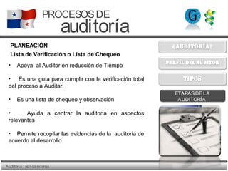 AuditoriaTécnicaexterna
PROCESOSDE
auditoría
ETAPASDE LA
AUDITORÍA
PLANEACIÓN
• Apoya al Auditor en reducción de Tiempo
• Es una guía para cumplir con la verificación total
del proceso a Auditar.
• Es una lista de chequeo y observación
• Ayuda a centrar la auditoria en aspectos
relevantes
• Permite recopilar las evidencias de la auditoria de
acuerdo al desarrollo.
Lista de Verificación o Lista de Chequeo
 