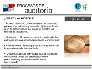 ¿Auditoría?
AuditoriaTécnicaexterna
PROCESOSDE
auditoría
¿QUÉ ES UNA AUDITORIA?
“ Proceso sistemático, independiente, documentado,
para obtener evidencia y evaluarla objetivamente, con
el fin de determinar en que grado se cumplen los
criterios de la auditoria.
• Sistemático : No aleatorio, metódico, ordenado, las
auditorias son una actividad planificada y programada
• Independiente : Puesto que los auditores deben ser
independientes del área auditada.
• Documentado: Las actividades para la realización
de auditorias deben ser establecidas en un
procedimiento y sus resultados deben ser
documentados.
 