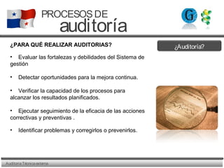 ¿Auditoría?
AuditoriaTécnicaexterna
PROCESOSDE
auditoría
¿PARA QUÉ REALIZAR AUDITORIAS?
• Evaluar las fortalezas y debilidades del Sistema de
gestión
• Detectar oportunidades para la mejora continua.
• Verificar la capacidad de los procesos para
alcanzar los resultados planificados.
• Ejecutar seguimiento de la eficacia de las acciones
correctivas y preventivas .
• Identificar problemas y corregirlos o prevenirlos.
 