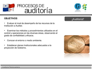 ¿Auditoría?
AuditoriaTécnicaexterna
PROCESOSDE
auditoría
OBJETIVOS
• Evaluar el nivel de desempeño de los recursos de la
Institución a Auditar.
• Examinar los métodos y procedimientos utilizados en el
control y operaciones en las diversas áreas, observando el
grado de confiabilidad y eficacia.
• Conocer el entorno o medio ambiente.
• Establecer planes Institucionales adecuados a la
proyección de Gobierno.
 