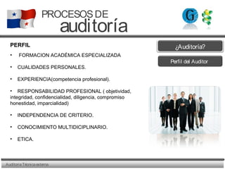 AuditoriaTécnicaexterna
PROCESOSDE
auditoría
PERFIL
• FORMACION ACADÉMICA ESPECIALIZADA
• CUALIDADES PERSONALES.
• EXPERIENCIA(competencia profesional).
• RESPONSABILIDAD PROFESIONAL ( objetividad,
integridad, confidencialidad, diligencia, compromiso
honestidad, imparcialidad)
• INDEPENDENCIA DE CRITERIO.
• CONOCIMIENTO MULTIDICIPLINARIO.
• ETICA.
Perfil del Auditor
¿Auditoría?
 