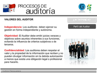 AuditoriaTécnicaexterna
PROCESOSDE
auditoría
VALORES DEL AUDITOR
Independencia: Los auditores deben ejercer su
gestión en forma independiente y autónoma.
Objetividad: El Auditor debe emitir juicios veraces y
objetivos sobre asuntos inherentes a sus funciones,
evitando la influencia de criterios subjetivos o de
terceros.
Confidencialidad: Los auditores deben respetar el
valor y la propiedad de la información que reciben y no
pueden divulgar información sin la debida autorización
a menos que exista una obligación legal o profesional
para hacerlo.
Perfil del Auditor
 