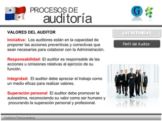 AuditoriaTécnicaexterna
PROCESOSDE
auditoría
VALORES DEL AUDITOR
Iniciativa: Los auditores están en la capacidad de
proponer las acciones preventivas y correctivas que
sean necesarias para colaborar con la Administración.
Responsabilidad: El auditor es responsable de las
acciones u omisiones relativas al ejercicio de su
función.
Integridad: El auditor debe apreciar el trabajo como
un medio eficaz para realizar valores.
Superación personal El auditor debe promover la
autoestima, reconociendo su valor como ser humano y
procurando la superación personal y profesional.
Perfil del Auditor
 
