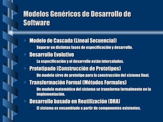 Modelos Genéricos de Desarrollo de Software Modelo de Cascada (Lineal Secuencial) Separar en distintas fases de especificación y desarrollo. Desarrollo Evolutivo La especificación y el desarrollo están intercalados. Prototipado (Construcción de Prototipos) Un modelo sirve de prototipo para la construcción del sistema final. Transformación Formal (Métodos Formales) Un modelo matemático del sistema se transforma formalmente en la implementación. Desarrollo basado en Reutilización (DRA) El sistema es ensamblado a partir de componentes existentes. 