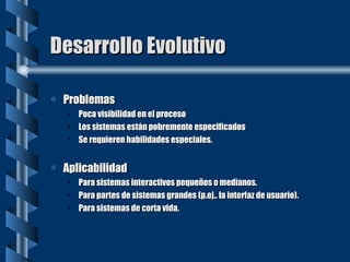 Desarrollo Evolutivo Problemas Poca visibilidad en el proceso Los sistemas están pobremente especificados Se requieren habilidades especiales. Aplicabilidad Para sistemas interactivos pequeños o medianos. Para partes de sistemas grandes (p.ej.. la interfaz de usuario). Para sistemas de corta vida. 