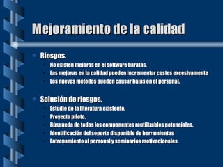 Mejoramiento de la calidad Riesgos. No existen mejoras en el software baratas. Las mejoras en la calidad pueden incrementar costes excesivamente Los nuevos métodos pueden causar bajas en el personal. Solución de riesgos. Estudio de la literatura existente. Proyecto piloto. Búsqueda de todos los componentes reutilizables potenciales. Identificación del soporte disponible de herramientas Entrenamiento al personal y seminarios motivacionales. 