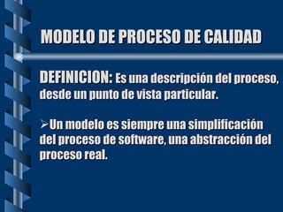 MODELO DE PROCESO DE CALIDAD DEFINICION :  Es una descripción del proceso, desde un punto de vista particular. Un modelo es siempre una simplificación del proceso de software, una abstracción del proceso real.  