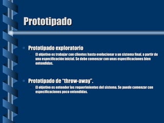 Prototipado Prototipado exploratorio El objetivo es trabajar con clientes hasta evolucionar a un sistema final, a partir de una especificación inicial. Se debe comenzar con unas especificaciones bien entendidas. Prototipado de “throw-away”. El objetivo es entender los requerimientos del sistema. Se puede comenzar con especificaciones poco entendidas. 