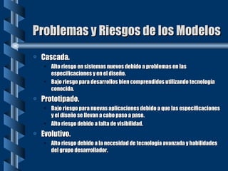 Problemas y Riesgos de los Modelos Cascada. Alto riesgo en sistemas nuevos debido a problemas en las especificaciones y en el diseño. Bajo riesgo para desarrollos bien comprendidos utilizando tecnología conocida. Prototipado. Bajo riesgo para nuevas aplicaciones debido a que las especificaciones y el diseño se llevan a cabo paso a paso. Alto riesgo debido a falta de visibilidad. Evolutivo. Alto riesgo debido a la necesidad de tecnología avanzada y habilidades del grupo desarrollador. 