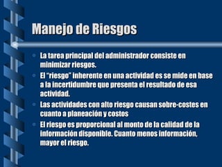 Manejo de Riesgos La tarea principal del administrador consiste en minimizar riesgos. El “riesgo” inherente en una actividad es se mide en base a la incertidumbre que presenta el resultado de esa actividad. Las actividades con alto riesgo causan sobre-costes en cuanto a planeación y costos El riesgo es proporcional al monto de la calidad de la información disponible. Cuanto menos información, mayor el riesgo. 