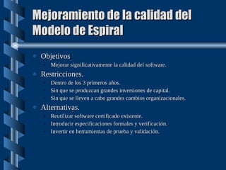 Mejoramiento de la calidad del Modelo de Espiral Objetivos Mejorar significativamente la calidad del software. Restricciones. Dentro de los 3 primeros años. Sin que se produzcan grandes inversiones de capital. Sin que se lleven a cabo grandes cambios organizacionales. Alternativas. Reutilizar software certificado existente. Introducir especificaciones formales y verificación. Invertir en herramientas de prueba y validación. 