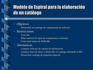 Modelo de Espiral para la elaboración de un catálogo Objetivos Desarrollar un catálogo de componentes de software Restricciones. A un año. Debe soportar los tipos de componentes existentes. Costo total menor de $100,000. Alternativas. Comprar software de captura de información. Comprar bases de datos y desarrollar el catálogo utilizando la BD. Desarrollar catálogo de propósito especial. 