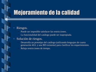 Mejoramiento de la calidad Riesgos. Puede ser imposible satisfacer las restricciones. La funcionalidad del catálogo puede ser inapropiada. Solución de riesgos. Desarrolla un prototipo del catálogo (utilizando lenguajes de cuarta generación 4GL y una BD existente) para clarificar los requerimientos. Relaja restricciones de tiempo. 