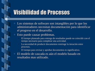 Visibilidad de Procesos Los sistemas de software son intangibles por lo que los administradores necesitan documentación para identificar el progreso en el desarrollo. Esto puede causar problemas. El tiempo planeado para entrega de resultados puede no coincidir con el tiempo necesario para completar una actividad. La necesidad de producir documentos restringe la iteración entre procesos. El tiempo para revisar y aprobar documentos es significativo. El modelo de cascada es aún el modelo basado en resultados mas utilizado. 