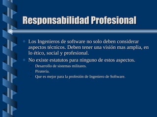 Responsabilidad Profesional Los Ingenieros de software no solo deben considerar aspectos técnicos. Deben tener una visión mas amplia, en lo ético, social y profesional. No existe estatutos para ninguno de estos aspectos. Desarrollo de sistemas militares. Piratería. Que es mejor para la profesión de Ingeniero de Software. 