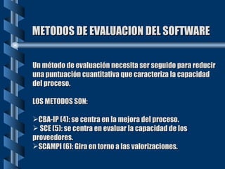 METODOS DE EVALUACION DEL SOFTWARE Un método de evaluación necesita ser seguido para reducir una puntuación cuantitativa que caracteriza la capacidad del proceso. LOS METODOS SON: CBA-IP (4): se centra en la mejora del proceso. SCE (5): se centra en evaluar la capacidad de los proveedores. SCAMPI (6): Gira en torno a las valorizaciones. 