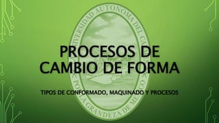 PROCESOS DE
CAMBIO DE FORMA
TIPOS DE CONFORMADO, MAQUINADO Y PROCESOS
 