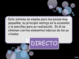 • Este sistema se emplea para las piezas muy
pequeñas, su principal ventaja es la economía
y la sencillez para su realización. En él se
eliminan ciertos elementos básicos de los ya
citados.
DIRECTO
 