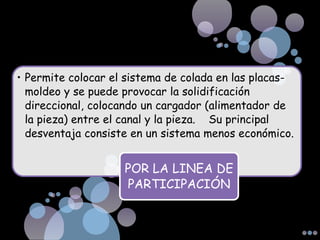 • Permite colocar el sistema de colada en las placas-
moldeo y se puede provocar la solidificación
direccional, colocando un cargador (alimentador de
la pieza) entre el canal y la pieza. Su principal
desventaja consiste en un sistema menos económico.
POR LA LINEA DE
PARTICIPACIÓN
 