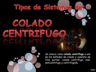 Se conoce como colado centrífugo a uno
de los métodos de colado y consiste de
tres partes: colado centrífugo real,
semicentríugo y centrifugado.
 