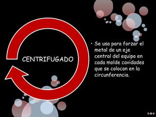 • Se usa para forzar el
metal de un eje
central del equipo en
cada molde cavidades
que se colocan en la
circunferencia.
CENTRIFUGADO
 
