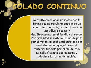 Consiste en colocar un molde con la
forma que se requiere debajo de un
repartidor o artesa, desde el que con
una válvula puede ir
dosificando material fundido al molde.
Por gravedad el material fundido pasa
por el molde, el cual está enfriado por
un sistema de agua, al pasar el
material fundido por el molde frío
se solidifica una piel externa y
adquiere la forma del molde.
 