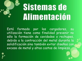 Está formado por los cargadores, su
utilización tiene como finalidad prevenir no
sólo la formación de cavidades o rechupes,
debido a la contracción del metal durante la
solidificación sino también evitar diseños con
exceso de metal y altos costos de limpieza.
 