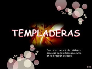 Son unas series de sistemas
para que la solidificación ocurra
en la dirección deseada.
 