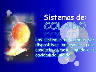 Los sistemas de colados son
dispositivos necesarios para
conducir el metal líquido a la
cavidad del molde.
 