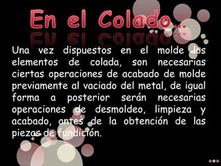 Una vez dispuestos en el molde los
elementos de colada, son necesarias
ciertas operaciones de acabado de molde
previamente al vaciado del metal, de igual
forma a posterior serán necesarias
operaciones de desmoldeo, limpieza y
acabado, antes de la obtención de las
piezas de fundición.
 