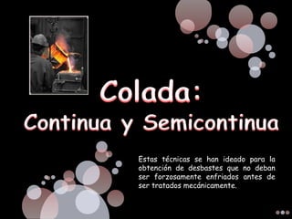 Estas técnicas se han ideado para la
obtención de desbastes que no deban
ser forzosamente enfriados antes de
ser tratados mecánicamente.
 