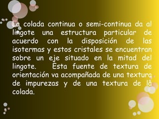 La colada continua o semi-continua da al
lingote una estructura particular de
acuerdo con la disposición de las
isotermas y estos cristales se encuentran
sobre un eje situado en la mitad del
lingote. Esta fuente de textura de
orientación va acompañada de una textura
de impurezas y de una textura de la
colada.
 