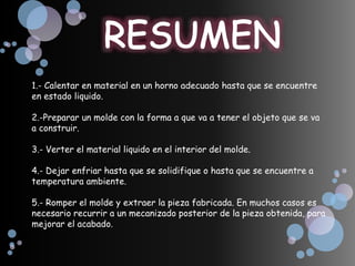 1.- Calentar en material en un horno adecuado hasta que se encuentre
en estado liquido.
2.-Preparar un molde con la forma a que va a tener el objeto que se va
a construir.
3.- Verter el material liquido en el interior del molde.
4.- Dejar enfriar hasta que se solidifique o hasta que se encuentre a
temperatura ambiente.
5.- Romper el molde y extraer la pieza fabricada. En muchos casos es
necesario recurrir a un mecanizado posterior de la pieza obtenida, para
mejorar el acabado.
 