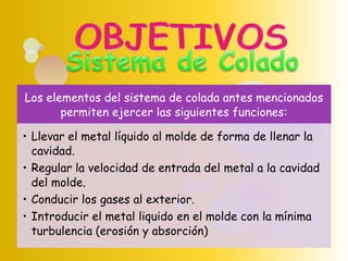 Los elementos del sistema de colada antes mencionados
permiten ejercer las siguientes funciones:
• Llevar el metal líquido al molde de forma de llenar la
cavidad.
• Regular la velocidad de entrada del metal a la cavidad
del molde.
• Conducir los gases al exterior.
• Introducir el metal liquido en el molde con la mínima
turbulencia (erosión y absorción)
 
