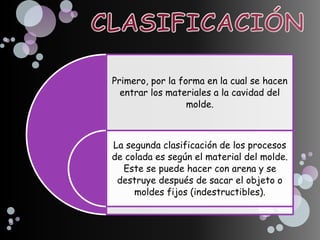 Primero, por la forma en la cual se hacen
entrar los materiales a la cavidad del
molde.
La segunda clasificación de los procesos
de colada es según el material del molde.
Este se puede hacer con arena y se
destruye después de sacar el objeto o
moldes fijos (indestructibles).
 