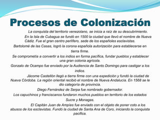 La conquista del territorio venezolano, se inicia a raíz de su descubrimiento. 
En la Isla de Cubagua se fundó en 1500 la ciudad que llevó el nombre de Nueva 
Cádiz. Fue el gran centro perlífero, sede de los españoles esclavistas. 
Bartolomé de las Casas, logró la corona española autorización para establecerse en 
tierra firme. 
Se comprometía a convertir a los indios en forma pacífica, fundar pueblos y establecer 
una gran colonia agrícola. 
Gonzalo de Ocampo fue enviado por la Audiencia de Santo Domingo para castigar a los 
indios. 
Jácome Castellón llegó a tierra firme con una expedición y fundó la ciudad de 
Nueva Córdoba. La región oriental recibió el nombre de Nueva Andalucía. En 1568 se le 
dio categoría de provincia. 
Diego Fernández de Serpa fue nombrado gobernador. 
Los capuchinos y franciscanos fundaron muchos pueblos en territorio de los estados 
Sucre y Monagas. 
El Capitán Juan de Ampíes fue enviado con el objeto de poner coto a los 
abusos de los esclavistas. Fundó la ciudad de Santa Ana de Coro, iniciando la conquista 
pacifica. 
 