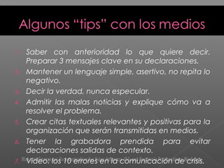 1. Saber con anterioridad lo que quiere decir.
Preparar 3 mensajes clave en su declaraciones.
2. Mantener un lenguaje simple, asertivo, no repita lo
negativo.
3. Decir la verdad, nunca especular.
4. Admitir las malas noticias y explique cómo va a
resolver el problema.
5. Crear citas textuales relevantes y positivas para la
organización que serán transmitidas en medios.
6. Tener la grabadora prendida para evitar
declaraciones salidas de contexto.
7. Video: los 10 errores en la comunicación de crisis.
 