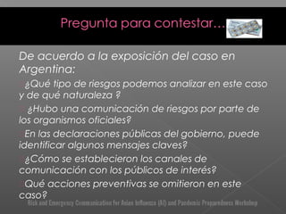 De acuerdo a la exposición del caso en
Argentina:
¿Qué tipo de riesgos podemos analizar en este caso
y de qué naturaleza ?
 ¿Hubo una comunicación de riesgos por parte de
los organismos oficiales?
En las declaraciones públicas del gobierno, puede
identificar algunos mensajes claves?
¿Cómo se establecieron los canales de
comunicación con los públicos de interés?
Qué acciones preventivas se omitieron en este
caso?
 