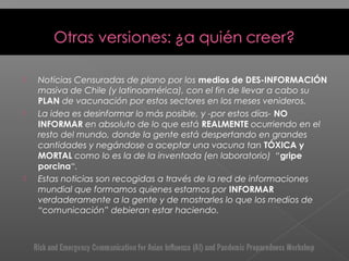  Noticias Censuradas de plano por los medios de DES-INFORMACIÓN
masiva de Chile (y latinoamérica), con el fin de llevar a cabo su
PLAN de vacunación por estos sectores en los meses venideros.
 La idea es desinformar lo más posible, y -por estos días- NO
INFORMAR en absoluto de lo que está REALMENTE ocurriendo en el
resto del mundo, donde la gente está despertando en grandes
cantidades y negándose a aceptar una vacuna tan TÓXICA y
MORTAL como lo es la de la inventada (en laboratorio)  “gripe
porcina“.
 Estas noticias son recogidas a través de la red de informaciones
mundial que formamos quienes estamos por INFORMAR
verdaderamente a la gente y de mostrarles lo que los medios de
“comunicación” debieran estar haciendo.
 
