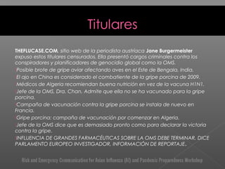 THEFLUCASE.COM, sitio web de la periodista austríaca Jane Burgermeister
expuso estos titulares censurados. Ella presentó cargos criminales contra los
conspiradores y planificadores de genocidio global como la OMS.
Posible brote de gripe aviar afectando aves en el Este de Bengala, India.
El ajo en China es considerado el combatiente de la gripe porcina de 2009.
Médicos de Algeria recomiendan buena nutrición en vez de la vacuna H1N1.
Jefe de la OMS, Dra. Chan, Admite que ella no se ha vacunado para la gripe
porcina.
Campaña de vacunación contra la gripe porcina se instala de nuevo en
Francia.
Gripe porcina: campaña de vacunación por comenzar en Algeria.
Jefe de la OMS dice que es demasiado pronto como para declarar la victoria
contra la gripe.
INFLUENCIA DE GRANDES FARMACÉUTICAS SOBRE LA OMS DEBE TERMINAR, DICE
PARLAMENTO EUROPEO INVESTIGADOR, INFORMACIÓN DE REPORTAJE.
 