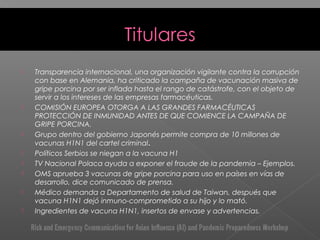  Transparencia internacional, una organización vigilante contra la corrupción
con base en Alemania, ha criticado la campaña de vacunación masiva de
gripe porcina por ser inflada hasta el rango de catástrofe, con el objeto de
servir a los intereses de las empresas farmacéuticas.
 COMISIÓN EUROPEA OTORGA A LAS GRANDES FARMACÉUTICAS
PROTECCIÓN DE INMUNIDAD ANTES DE QUE COMIENCE LA CAMPAÑA DE
GRIPE PORCINA.
 Grupo dentro del gobierno Japonés permite compra de 10 millones de
vacunas H1N1 del cartel criminal.
 Políticos Serbios se niegan a la vacuna H1
 TV Nacional Polaca ayuda a exponer el fraude de la pandemia – Ejemplos.
 OMS aprueba 3 vacunas de gripe porcina para uso en países en vías de
desarrollo, dice comunicado de prensa.
 Médico demanda a Departamento de salud de Taiwan, después que
vacuna H1N1 dejó inmuno-comprometido a su hijo y lo mató.
 Ingredientes de vacuna H1N1, insertos de envase y advertencias.
 