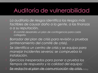  La auditoría de riesgos identifica los riesgos más
factibles de causar daño a la gente, a las finanzas
o a su reputación.
› El comité desarrolla un plan de contingencia para cada
categoría.
 Borrador del plan de crisis para revisión y pruebas
(entrenamiento del comité de crisis).
 Se identifica un centro de crisis y se equipa para
manejar incidentes severos; se comprueba la
instalación.
 Ejercicios inesperados para poner a prueba los
tiempos de respuesta y la calidad del equipo;
 Se redacta el plan de comunicación de crisis.
 