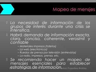  La necesidad de información de los
grupos de interés durante una crisis se
intensifica.
 Habrá demanda de información exacta,
clara, concisa, coherente, verosímil y
confiable
– Materiales impresos (folletos)
– La web (electrónicos)
– Ruedas de prensa por televisión (entrevistas)
– La radio, impresos, prensa, etc.
 Se recomienda hacer un mapeo de
mensajes esenciales para establecer
estrategias de información.
 