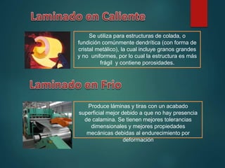 Se utiliza para estructuras de colada, o
fundición comúnmente dendrítica (con forma de
cristal metálico), la cual incluye granos grandes
y no uniformes, por lo cual la estructura es más
frágil y contiene porosidades.
Produce láminas y tiras con un acabado
superficial mejor debido a que no hay presencia
de calamina. Se tienen mejores tolerancias
dimensionales y mejores propiedades
mecánicas debidas al endurecimiento por
deformación
 