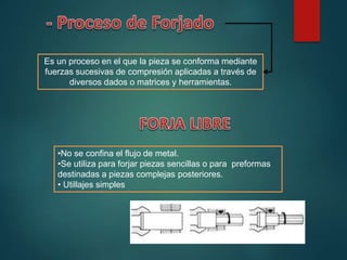 Es un proceso en el que la pieza se conforma mediante
fuerzas sucesivas de compresión aplicadas a través de
diversos dados o matrices y herramientas.
•No se confina el flujo de metal.
•Se utiliza para forjar piezas sencillas o para preformas
destinadas a piezas complejas posteriores.
• Utillajes simples
 