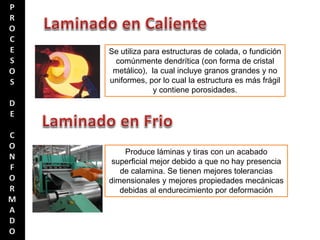 Se utiliza para estructuras de colada, o fundición
comúnmente dendrítica (con forma de cristal
metálico), la cual incluye granos grandes y no
uniformes, por lo cual la estructura es más frágil
y contiene porosidades.
Produce láminas y tiras con un acabado
superficial mejor debido a que no hay presencia
de calamina. Se tienen mejores tolerancias
dimensionales y mejores propiedades mecánicas
debidas al endurecimiento por deformación
 