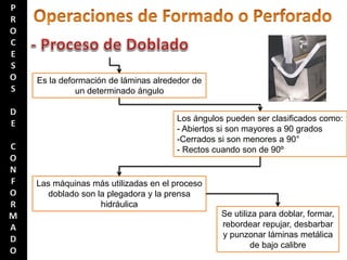 Es la deformación de láminas alrededor de
un determinado ángulo
Los ángulos pueden ser clasificados como:
- Abiertos si son mayores a 90 grados
-Cerrados si son menores a 90°
- Rectos cuando son de 90º
Las máquinas más utilizadas en el proceso
doblado son la plegadora y la prensa
hidráulica
Se utiliza para doblar, formar,
rebordear repujar, desbarbar
y punzonar láminas metálica
de bajo calibre
 