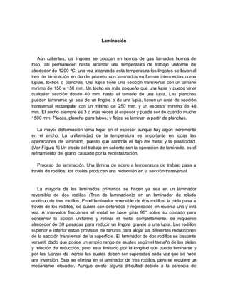 Laminación
Aún calientes, los lingotes se colocan en hornos de gas llamados hornos de
foso, allí permanecen hasta alcanzar una temperatura de trabajo uniforme de
alrededor de 1200 ºC, una vez alcanzada esta temperatura los lingotes se llevan al
tren de laminación en donde primero son laminados en formas intermedias como
lupias, tochos o planchas. Una lupia tiene una sección transversal con un tamaño
mínimo de 150 x 150 mm. Un tocho es más pequeño que una lupia y puede tener
cualquier sección desde 40 mm. hasta el tamaño de una lupia. Las planchas
pueden laminarse ya sea de un lingote o de una lupia, tienen un área de sección
transversal rectangular con un mínimo de 250 mm. y un espesor mínimo de 40
mm. El ancho siempre es 3 o mas veces el espesor y puede ser de cuando mucho
1500 mm. Placas, plancha para tubos, y flejes se laminan a partir de planchas.
La mayor deformación toma lugar en el espesor aunque hay algún incremento
en el ancho. La uniformidad de la temperatura es importante en todas las
operaciones de laminado, puesto que controla el flujo del metal y la plasticidad.
(Ver Figura 1) Un efecto del trabajo en caliente con la operación de laminado, es el
refinamiento del grano causado por la recristalización.
Proceso de laminación. Una lámina de acero a temperatura de trabajo pasa a
través de rodillos, los cuales producen una reducción en la sección transversal.
La mayoría de los laminados primarios se hacen ya sea en un laminador
reversible de dos rodillos (Tren de laminación)o en un laminador de rolado
continuo de tres rodillos. En el laminador reversible de dos rodillos, la píela pasa a
través de los rodillos, los cuales son detenidos y regresados en reversa una y otra
vez. A intervalos frecuentes el metal se hace girar 90° sobre su costado para
conservar la acción uniforme y refinar el metal completamente, se requieren
alrededor de 30 pasadas para reducir un lingote grande a una lupia. Los rodillos
superior e inferior están provistos de ranuras para alojar las diferentes reducciones
de la sección transversal de la superficie. El laminador de dos rodillos es bastante
versátil, dado que posee un amplio rango de ajustes según el tamaño de las píelas
y relación de reducción, pero esta limitado por la longitud que puede laminarse y
por las fuerzas de inercia las cuales deben ser superadas cada vez que se hace
una inversión. Esto se elimina en el laminador de tres rodillos, pero se requiere un
mecanismo elevador. Aunque existe alguna dificultad debido a la carencia de
 