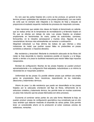 Es raro usar las partes forjadas tal y como se les produce, en general se les
termina primero quitándoles las rebabas a las piezas (desbarbado), con una matriz
de corte que no siempre está integrada a la máquina de forja y después se
proporciona el acabado requerido mediante los procesos de maquinado comunes.
Cabe mencionar que existen dos clases de forjado el denominado en caliente,
que se realiza arriba de la temperatura de recristalización y el llamado forjado en
frío que se efectúa por debajo de esta. Las piezas forjados se emplean
ampliamente en herramientas de mano, partes de automóviles, caimanes,
ferrocarriles, en la industria aeroespacial y muchas otras. Algunas de sus
características técnicas más sobresalientes se numeran a continuación:
Integridad estructural: La forja elimina las bolsas de gas internas y otras
inclusiones de metal, que podrían causar fallas no predecibles en piezas
sometidos a esfuerzos o impactos elevados.
Alta resistencia y tenacidad: Mediante la orientación adecuada de las fibras del
metal, la forja desarrolla la máximo resistencia posible al impacta y a la fatiga,
dando a demás a la pieza la ductilidad necesaria para resistir fallas baja impactos
inesperados.
Bondad de configuración: Muchas de las piezas forjadas se pueden producir
aproximadamente a la configuración final estipulada, reduciéndose a un mínimo la
necesidad de un maquinado posterior.
Uniformidad de las piezas: Es posible obtener piezas que exhiban una amplia
gama de propiedades físico mecánicas, dependiendo de los materiales,
aleaciones y tratamientos térmicos.
Ahorro de peso: La alta resistencia que puede ser desarrollada en las piezas
forjados por la adecuada orientación del flujo de fibras, refinamiento de la
estructura cristalina y tratamiento térmico, les permite tener en muchas ocasiones
un peso más reducido que las piezas fabricadas con otros procesos.
Economía al combinar varias partes de una sola forma: Mediante la forja, se
pueden producir piezas de configuración geométrica muy complicada que en otro
caso tendrían que elaborar mediante el ensamble de varias partes. Esto permite
tener un considerable ahorro en la producción al evitar costosas uniones de
soldaduras, remaches.
 